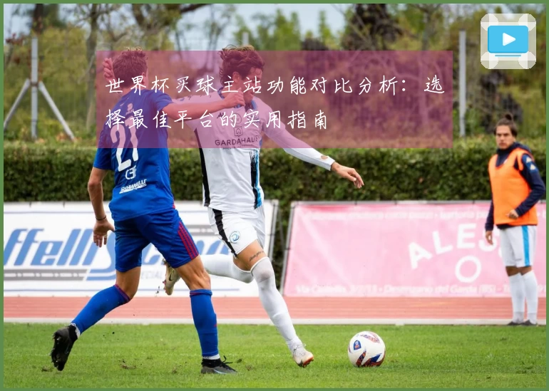 世界杯买球主站功能对比分析：选择最佳平台的实用指南
